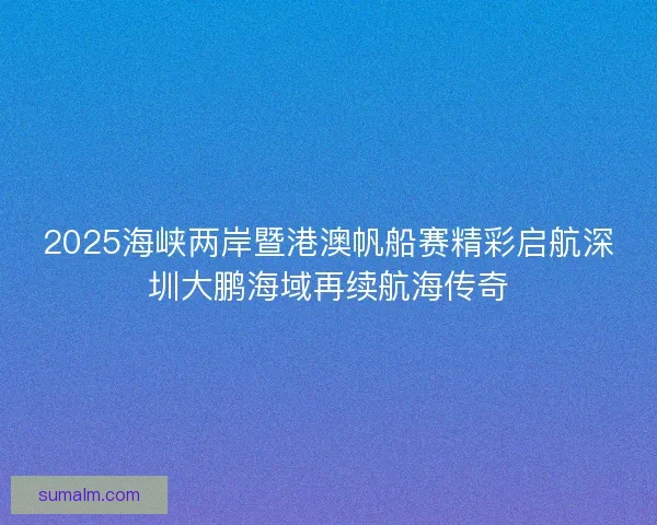 2025海峡两岸暨港澳帆船赛精彩启航深圳大鹏海域再续航海传奇