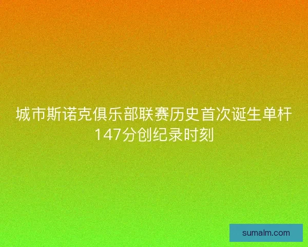 城市斯诺克俱乐部联赛历史首次诞生单杆147分创纪录时刻