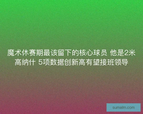 魔术休赛期最该留下的核心球员 他是2米高纳什 5项数据创新高有望接班领导