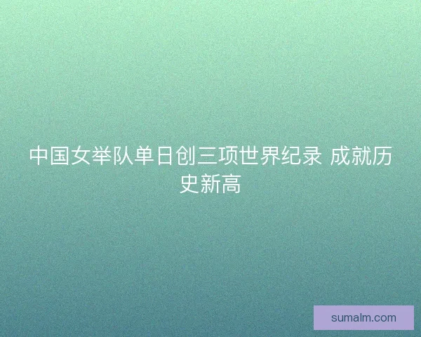中国女举队单日创三项世界纪录 成就历史新高