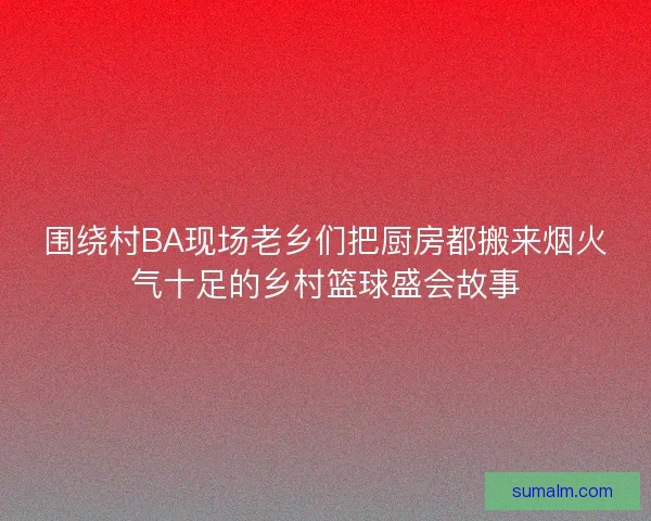 围绕村BA现场老乡们把厨房都搬来烟火气十足的乡村篮球盛会故事