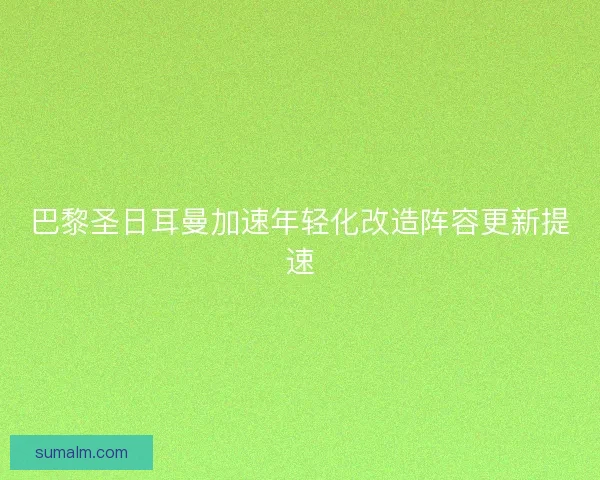巴黎圣日耳曼加速年轻化改造阵容更新提速