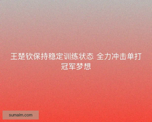 王楚钦保持稳定训练状态 全力冲击单打冠军梦想