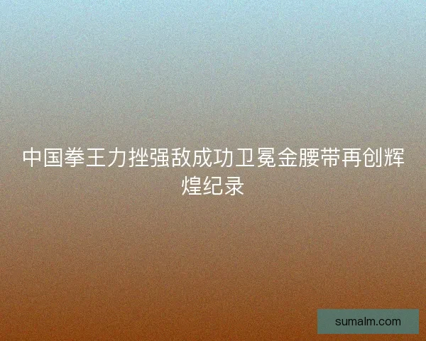 中国拳王力挫强敌成功卫冕金腰带再创辉煌纪录