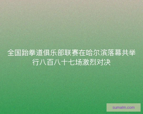 全国跆拳道俱乐部联赛在哈尔滨落幕共举行八百八十七场激烈对决